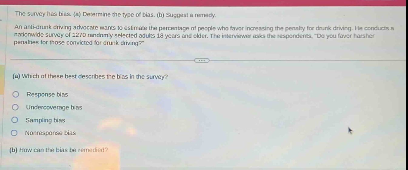 the survey has bias. (a) determine the type of bias. (b) suggest a remedy. an anti - drunk driving advocate wants to estimate the percentage of people who favor increasing the penalty for drunk driving. he conducts a nationwide survey of 1270 randomly selected adults 18 years and older. the interviewer asks the respondents, \do you favor harsher penalties for those convicted for drunk driving?\ (a) which of these best describes the bias in the survey? response bias undercoverage bias sampling bias nonresponse bias (b) how can the bias be remedied?