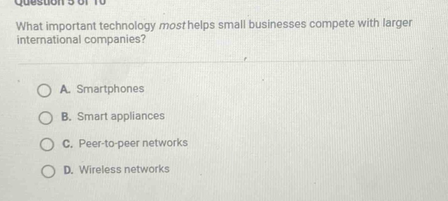 question 5 of 10\nwhat important technology most helps small businesses compete with larger international companies?\na. smartphones\nb. smart appliances\nc. peer - to - peer networks\nd. wireless networks