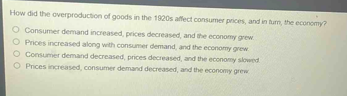 how did the overproduction of goods in the 1920s affect consumer prices, and in turn, the economy?\no consumer demand increased, prices decreased, and the economy grew.\no prices increased along with consumer demand, and the economy grew.\no consumer demand decreased, prices decreased, and the economy slowed.\no prices increased, consumer demand decreased, and the economy grew.