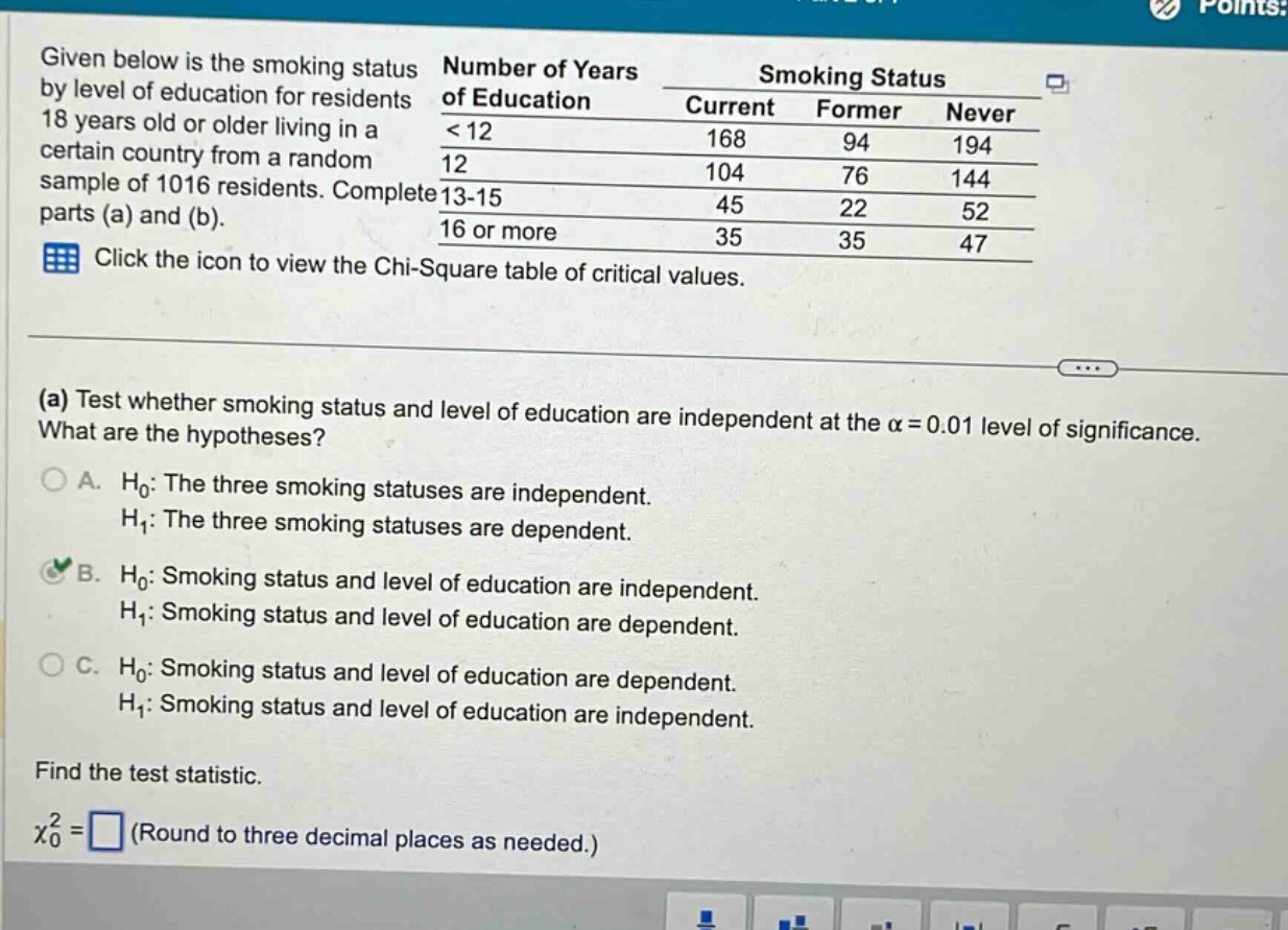 given below is the smoking status by level of education for residents 18 years old or older living in a certain country from a random sample of 1016 residents. complete parts (a) and (b). click the icon to view the chi - square table of critical values. (a) test whether smoking status and level of education are independent at the α = 0.01 level of significance. what are the hypotheses? a. h₀: the three smoking statuses are independent. h₁: the three smoking statuses are dependent. b. h₀: smoking status and level of education are independent. h₁: smoking status and level of education are dependent. c. h₀: smoking status and level of education are dependent. h₁: smoking status and level of education are independent. find the test statistic. χ₀² = □ (round to three decimal places as needed.)