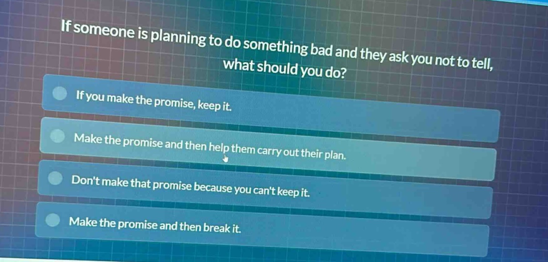 if someone is planning to do something bad and they ask you not to tell, what should you do? if you make the promise, keep it. make the promise and then help them carry out their plan. dont make that promise because you cant keep it. make the promise and then break it.