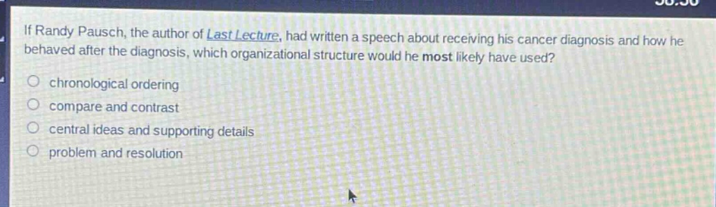 if randy pausch, the author of last lecture, had written a speech about receiving his cancer diagnosis and how he behaved after the diagnosis, which organizational structure would he most likely have used?\nchronological ordering\ncompare and contrast\ncentral ideas and supporting details\nproblem and resolution