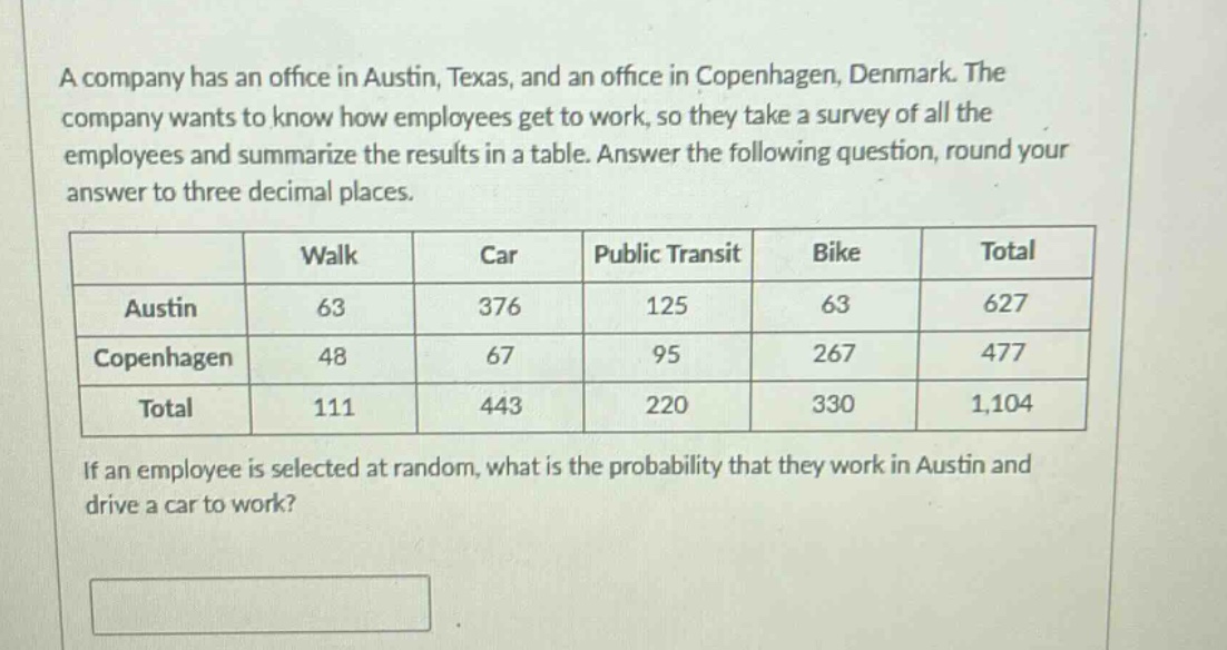 a company has an office in austin, texas, and an office in copenhagen, denmark. the company wants to know how employees get to work, so they take a survey of all the employees and summarize the results in a table. answer the following question, round your answer to three decimal places.\n| | walk | car | public transit | bike | total |\n|--|--|--|--|--|--|\n| austin | 63 | 376 | 125 | 63 | 627 |\n| copenhagen | 48 | 67 | 95 | 267 | 477 |\n| total | 111 | 443 | 220 | 330 | 1,104 |\nif an employee is selected at random, what is the probability that they work in austin and drive a car to work?