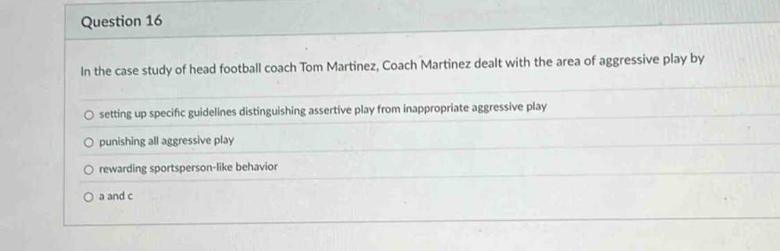 question 16\nin the case study of head football coach tom martinez, coach martinez dealt with the area of aggressive play by\nsetting up specific guidelines distinguishing assertive play from inappropriate aggressive play\npunishing all aggressive play\nrewarding sportsperson - like behavior\na and c