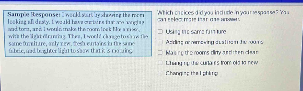 sample response: i would start by showing the room looking all dusty. i would have curtains that are hanging and torn, and i would make the room look like a mess, with the light dimming. then, i would change to show the same furniture, only new, fresh curtains in the same fabric, and brighter light to show that it is morning. which choices did you include in your response? you can select more than one answer. using the same furniture adding or removing dust from the rooms making the rooms dirty and then clean changing the curtains from old to new changing the lighting