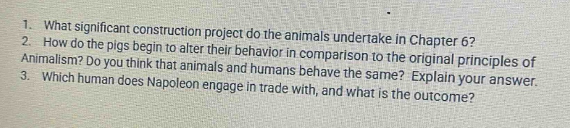 1. what significant construction project do the animals undertake in chapter 6? 2. how do the pigs begin to alter their behavior in comparison to the original principles of animalism? do you think that animals and humans behave the same? explain your answer. 3. which human does napoleon engage in trade with, and what is the outcome?