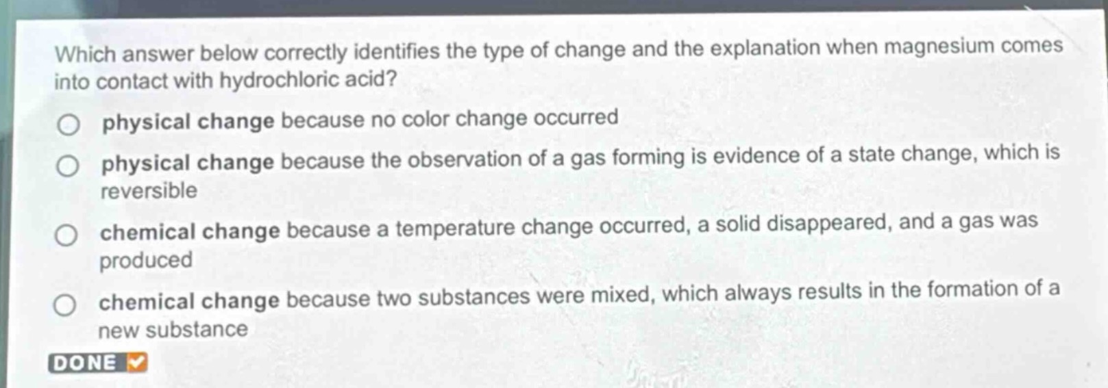 which answer below correctly identifies the type of change and the explanation when magnesium comes into contact with hydrochloric acid?\nphysical change because no color change occurred\nphysical change because the observation of a gas forming is evidence of a state change, which is reversible\nchemical change because a temperature change occurred, a solid disappeared, and a gas was produced\nchemical change because two substances were mixed, which always results in the formation of a new substance