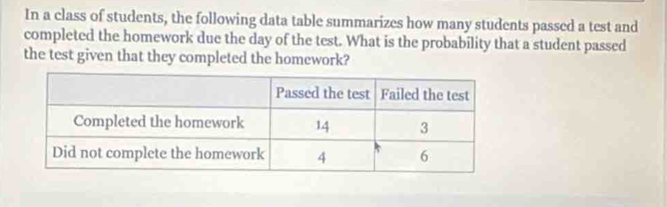 in a class of students, the following data table summarizes how many students passed a test and completed the homework due the day of the test. what is the probability that a student passed the test given that they completed the homework?\n| | passed the test | failed the test |\n|--|--|--| \n| completed the homework | 14 | 3 |\n| did not complete the homework | 4 | 6 |