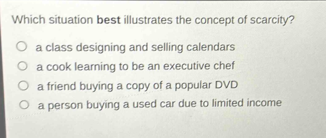 which situation best illustrates the concept of scarcity?\no a class designing and selling calendars\no a cook learning to be an executive chef\no a friend buying a copy of a popular dvd\no a person buying a used car due to limited income