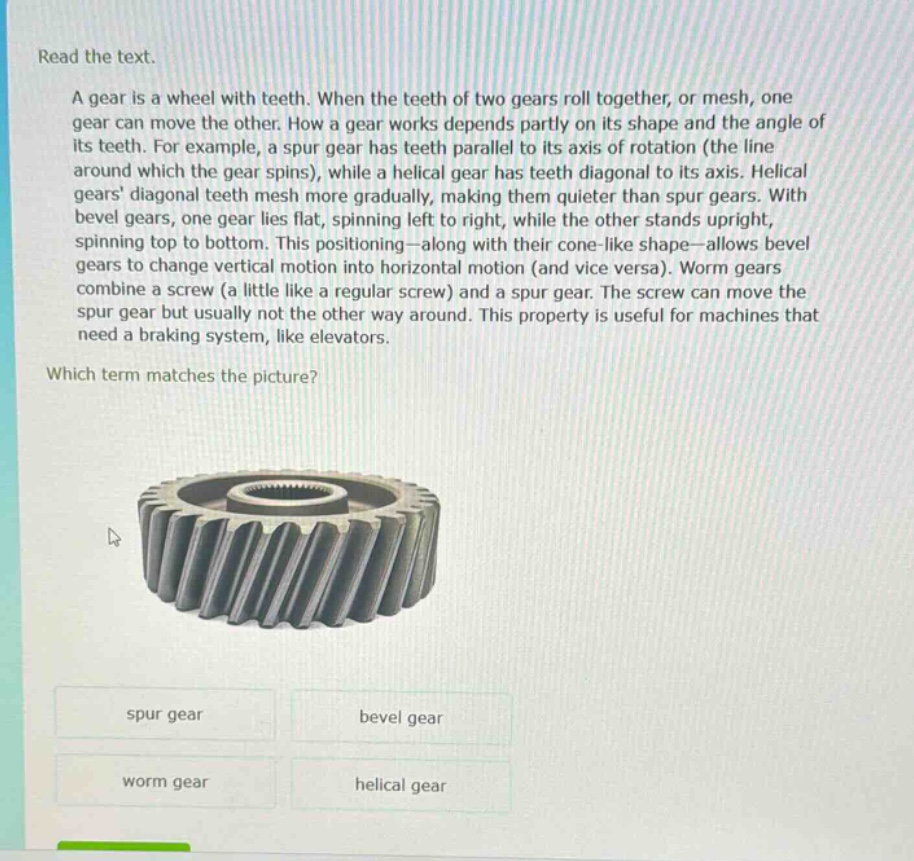 read the text.\na gear is a wheel with teeth. when the teeth of two gears roll together, or mesh, one gear can move the other. how a gear works depends partly on its shape and the angle of its teeth. for example, a spur gear has teeth parallel to its axis of rotation (the line around which the gear spins), while a helical gear has teeth diagonal to its axis. helical gears diagonal teeth mesh more gradually, making them quieter than spur gears. with bevel gears, one gear lies flat, spinning left to right, while the other stands upright, spinning top to bottom. this positioning—along with their cone - like shape—allows bevel gears to change vertical motion into horizontal motion (and vice versa). worm gears combine a screw (a little like a regular screw) and a spur gear. the screw can move the spur gear but usually not the other way around. this property is useful for machines that need a braking system, like elevators.\nwhich term matches the picture?\nspur gear\nbevel gear\nworm gear\nhelical gear