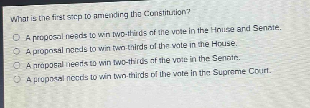 what is the first step to amending the constitution?\na proposal needs to win two - thirds of the vote in the house and senate.\na proposal needs to win two - thirds of the vote in the house.\na proposal needs to win two - thirds of the vote in the senate.\na proposal needs to win two - thirds of the vote in the supreme court.