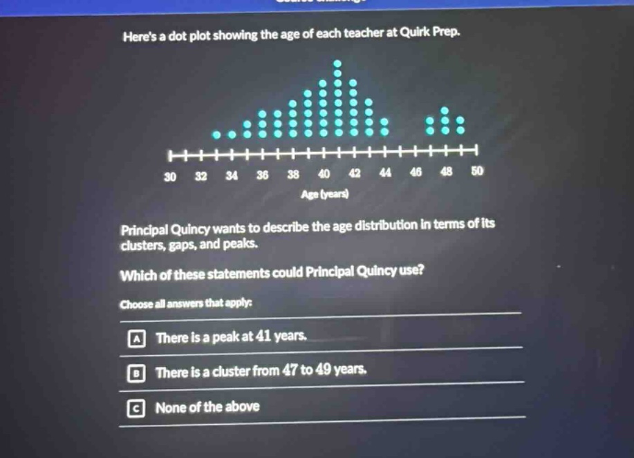 heres a dot plot showing the age of each teacher at quirk prep. principal quincy wants to describe the age distribution in terms of its clusters, gaps, and peaks. which of these statements could principal quincy use? choose all answers that apply: a there is a peak at 41 years. b there is a cluster from 47 to 49 years. c none of the above