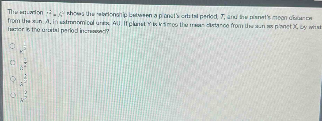 the equation (t^{2}=a^{3}) shows the relationship between a planets orbital period, (t), and the planets mean distance from the sun, (a), in astronomical units, au. if planet y is (k) times the mean distance from the sun as planet x, by what factor is the orbital period increased?\n(k^{\frac{1}{3}})\n(k^{\frac{1}{2}})\n(k^{\frac{2}{3}})\n(k^{\frac{3}{2}})
