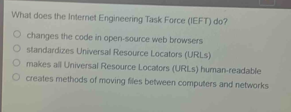 what does the internet engineering task force (ieft) do?\nchanges the code in open - source web browsers\nstandardizes universal resource locators (urls)\nmakes all universal resource locators (urls) human - readable\ncreates methods of moving files between computers and networks