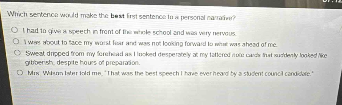 which sentence would make the best first sentence to a personal narrative?\ni had to give a speech in front of the whole school and was very nervous.\ni was about to face my worst fear and was not looking forward to what was ahead of me.\nsweat dripped from my forehead as i looked desperately at my tattered note cards that suddenly looked like gibberish, despite hours of preparation.\nmrs. wilson later told me, “that was the best speech i have ever heard by a student council candidate.”