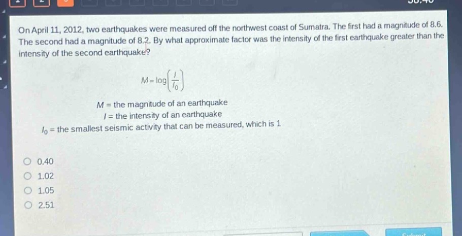 on april 11, 2012, two earthquakes were measured off the northwest coast of sumatra. the first had a magnitude of 8.6. the second had a magnitude of 8.2. by what approximate factor was the intensity of the first earthquake greater than the intensity of the second earthquake?\n\nm = logleft(\frac{i}{i_0}\right)\n\n$m =$ the magnitude of an earthquake\n$i =$ the intensity of an earthquake\n$i_0=$ the smallest seismic activity that can be measured, which is 1\n\no 0.40\no 1.02\no 1.05\no 2.51