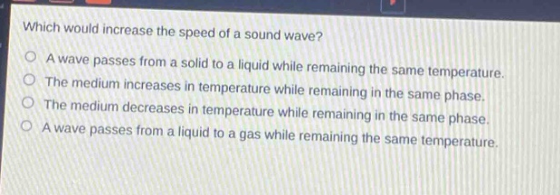 which would increase the speed of a sound wave?\no a wave passes from a solid to a liquid while remaining the same temperature.\no the medium increases in temperature while remaining in the same phase.\no the medium decreases in temperature while remaining in the same phase.\no a wave passes from a liquid to a gas while remaining the same temperature.