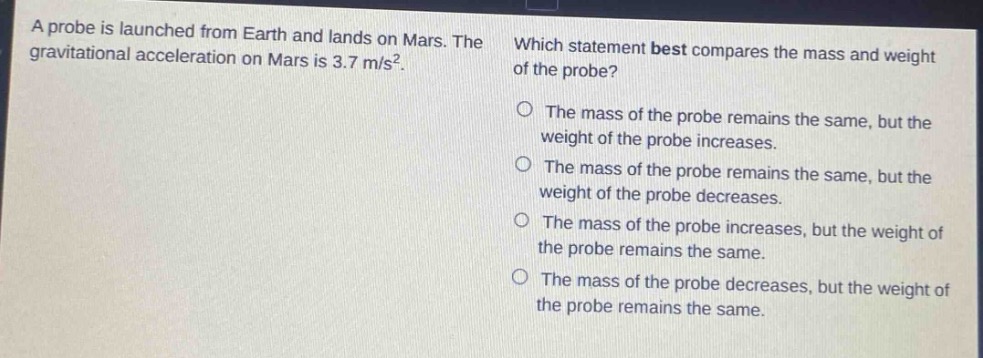 a probe is launched from earth and lands on mars. the gravitational acceleration on mars is 3.7 m/s². which statement best compares the mass and weight of the probe? o the mass of the probe remains the same, but the weight of the probe increases. o the mass of the probe remains the same, but the weight of the probe decreases. o the mass of the probe increases, but the weight of the probe remains the same. o the mass of the probe decreases, but the weight of the probe remains the same.