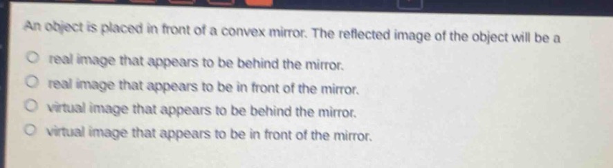 an object is placed in front of a convex mirror. the reflected image of the object will be a\no real image that appears to be behind the mirror.\no real image that appears to be in front of the mirror.\no virtual image that appears to be behind the mirror.\no virtual image that appears to be in front of the mirror.