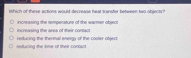 which of these actions would decrease heat transfer between two objects?\n increasing the temperature of the warmer object\n increasing the area of their contact\n reducing the thermal energy of the cooler object\n reducing the time of their contact