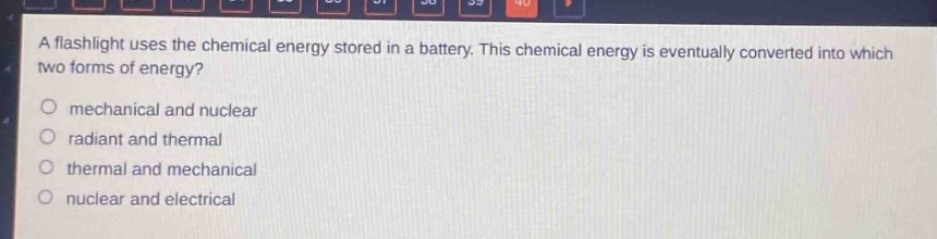 a flashlight uses the chemical energy stored in a battery. this chemical energy is eventually converted into which two forms of energy?\no mechanical and nuclear\no radiant and thermal\no thermal and mechanical\no nuclear and electrical