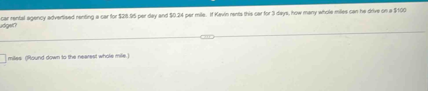 a car rental agency advertised renting a car for $28.95 per day and $0.24 per mile. if kevin rents this car for 3 days, how many whole miles can he drive on a $100 budget?\n\n□ miles (round down to the nearest whole mile.)