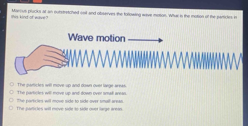 marcus plucks at an outstretched coil and observes the following wave motion. what is the motion of the particles in this kind of wave? wave motion\n\nthe particles will move up and down over large areas.\nthe particles will move up and down over small areas.\nthe particles will move side to side over small areas.\nthe particles will move side to side over large areas.