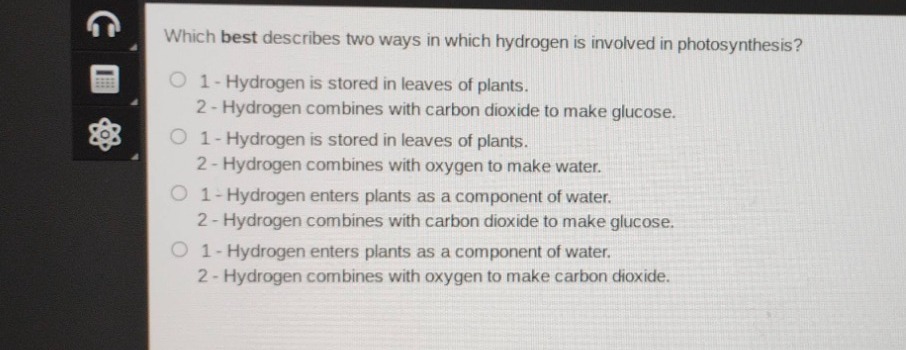which best describes two ways in which hydrogen is involved in photosynthesis?\n1 - hydrogen is stored in leaves of plants.\n2 - hydrogen combines with carbon dioxide to make glucose.\n1 - hydrogen is stored in leaves of plants.\n2 - hydrogen combines with oxygen to make water.\n1 - hydrogen enters plants as a component of water.\n2 - hydrogen combines with carbon dioxide to make glucose.\n1 - hydrogen enters plants as a component of water.\n2 - hydrogen combines with oxygen to make carbon dioxide.