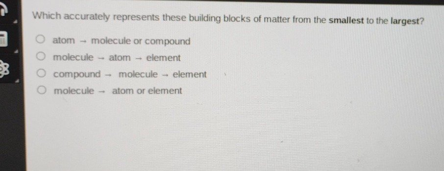 which accurately represents these building blocks of matter from the smallest to the largest?\natom → molecule or compound\nmolecule → atom → element\ncompound → molecule → element\nmolecule → atom or element