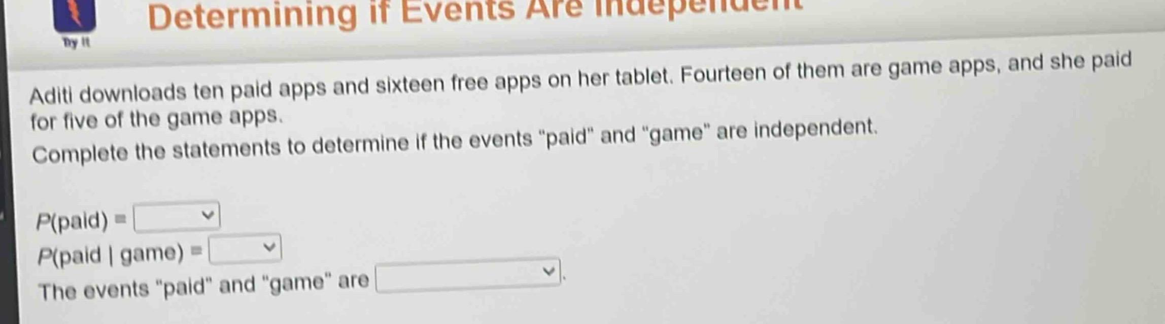 aditi downloads ten paid apps and sixteen free apps on her tablet. fourteen of them are game apps, and she paid for five of the game apps. complete the statements to determine if the events “paid” and “game” are independent. p(paid) = p(paid | game) = the events “paid” and “game” are