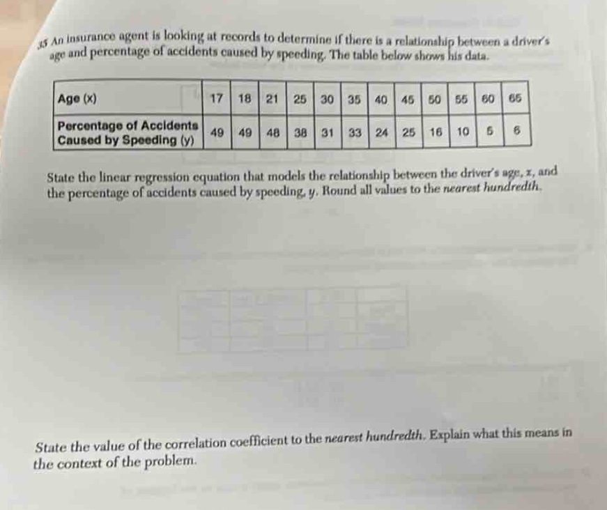 35 an insurance agent is looking at records to determine if there is a relationship between a drivers age and percentage of accidents caused by speeding. the table below shows his data.\n| age (x) | 17 | 18 | 21 | 25 | 30 | 35 | 40 | 45 | 50 | 55 | 60 | 65 |\n| percentage of accidents caused by speeding (y) | 49 | 49 | 48 | 38 | 31 | 33 | 24 | 25 | 16 | 10 | 5 | 6 |\nstate the linear - regression equation that models the relationship between the drivers age, x, and the percentage of accidents caused by speeding, y. round all values to the nearest hundredth.\nstate the value of the correlation coefficient to the nearest hundredth. explain what this means in the context of the problem.
