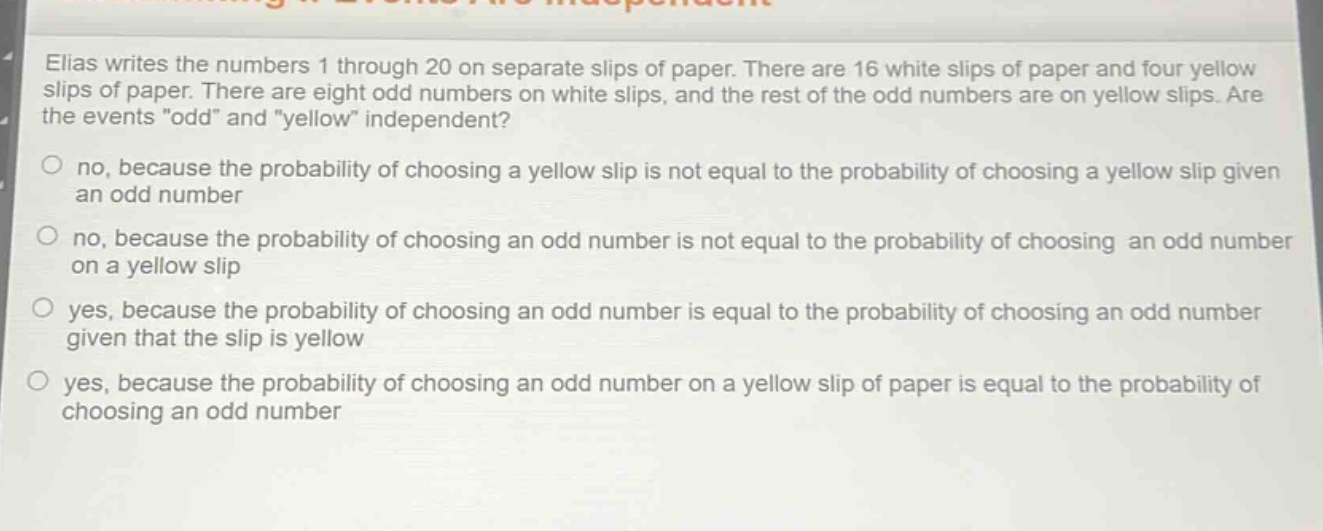 elias writes the numbers 1 through 20 on separate slips of paper. there are 16 white slips of paper and four yellow slips of paper. there are eight odd numbers on white slips, and the rest of the odd numbers are on yellow slips. are the events \odd\ and \yellow\ independent?\nno, because the probability of choosing a yellow slip is not equal to the probability of choosing a yellow slip given an odd number\nno, because the probability of choosing an odd number is not equal to the probability of choosing an odd number on a yellow slip\nyes, because the probability of choosing an odd number is equal to the probability of choosing an odd number given that the slip is yellow\nyes, because the probability of choosing an odd number on a yellow slip of paper is equal to the probability of choosing an odd number