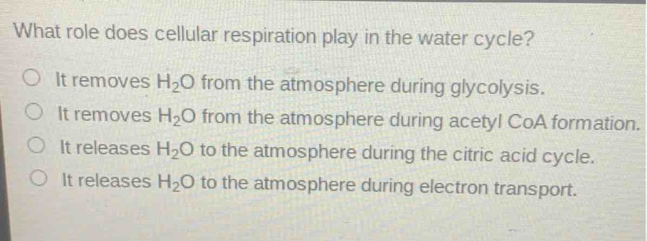 what role does cellular respiration play in the water cycle?\no it removes h₂o from the atmosphere during glycolysis.\no it removes h₂o from the atmosphere during acetyl coa formation.\no it releases h₂o to the atmosphere during the citric acid cycle.\no it releases h₂o to the atmosphere during electron transport.