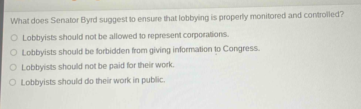 what does senator byrd suggest to ensure that lobbying is properly monitored and controlled?\nlobbyists should not be allowed to represent corporations.\nlobbyists should be forbidden from giving information to congress.\nlobbyists should not be paid for their work.\nlobbyists should do their work in public.
