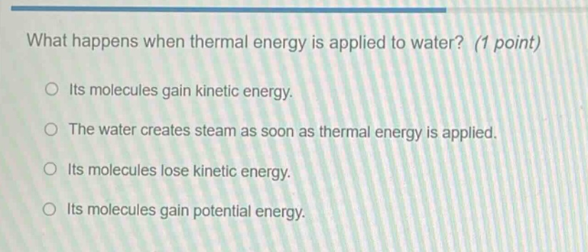 what happens when thermal energy is applied to water? (1 point)\n○ its molecules gain kinetic energy.\n○ the water creates steam as soon as thermal energy is applied.\n○ its molecules lose kinetic energy.\n○ its molecules gain potential energy.