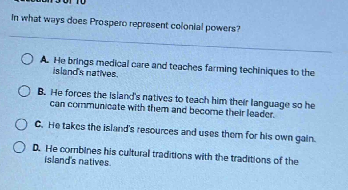in what ways does prospero represent colonial powers?\na. he brings medical care and teaches farming techniques to the islands natives.\nb. he forces the islands natives to teach him their language so he can communicate with them and become their leader.\nc. he takes the islands resources and uses them for his own gain.\nd. he combines his cultural traditions with the traditions of the islands natives.