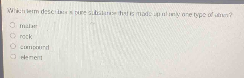 which term describes a pure substance that is made up of only one type of atom?\no matter\no rock\no compound\no element