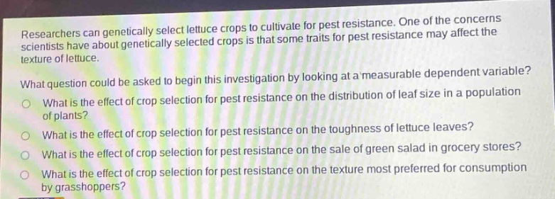 researchers can genetically select lettuce crops to cultivate for pest resistance. one of the concerns scientists have about genetically selected crops is that some traits for pest resistance may affect the texture of lettuce.\nwhat question could be asked to begin this investigation by looking at a measurable dependent variable?\nwhat is the effect of crop selection for pest resistance on the distribution of leaf size in a population of plants?\nwhat is the effect of crop selection for pest resistance on the toughness of lettuce leaves?\nwhat is the effect of crop selection for pest resistance on the sale of green salad in grocery stores?\nwhat is the effect of crop selection for pest resistance on the texture most preferred for consumption by grasshoppers?