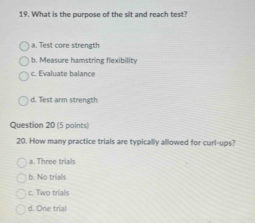 19. what is the purpose of the sit and reach test?\n\na. test core strength\n\nb. measure hamstring flexibility\n\nc. evaluate balance\n\nd. test arm strength\n\nquestion 20 (5 points)\n\n20. how many practice trials are typically allowed for curl - ups?\n\na. three trials\n\nb. no trials\n\nc. two trials\n\nd. one trial