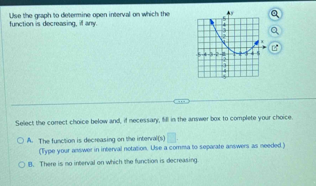 use the graph to determine open interval on which the function is decreasing, if any. select the correct choice below and, if necessary, fill in the answer box to complete your choice. a. the function is decreasing on the interval(s) (type your answer in interval notation. use a comma to separate answers as needed.) b. there is no interval on which the function is decreasing.