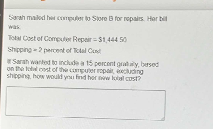 sarah mailed her computer to store b for repairs. her bill was:\ntotal cost of computer repair = $1,444.50\nshipping = 2 percent of total cost\nif sarah wanted to include a 15 percent gratuity, based on the total cost of the computer repair, excluding shipping, how would you find her new total cost?