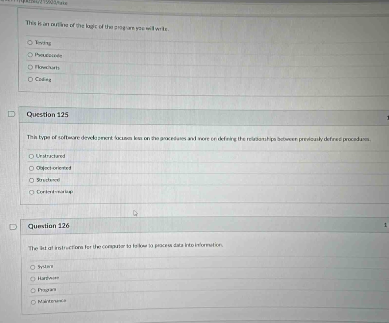 this is an outline of the logic of the program you will write.\ntesting\npseudocode\nflowcharts\ncoding\nquestion 125\nthis type of software development focuses less on the procedures and more on defining the relationships between previously defined procedures.\nunstructured\nobject - oriented\nstructured\ncontent - markup\nquestion 126\nthe list of instructions for the computer to follow to process data into information.\nsystem\nhardware\nprogram\nmaintenance
