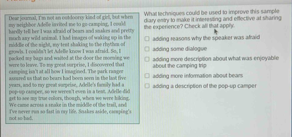 dear journal, im not an outdoorsy kind of girl, but when my neighbor adelle invited me to go camping, i could hardly tell her i was afraid of bears and snakes and pretty much any wild animal. i had images of waking up in the middle of the night, my tent shaking to the rhythm of growls. i couldnt let adelle know i was afraid. so, i packed my bags and waited at the door the morning we were to leave. to my great surprise, i discovered that camping isnt at all how i imagined. the park ranger assured us that no bears had been seen in the last five years, and to my great surprise, adelles family had a pop - up camper, so we werent even in a tent. adelle did get to see my true colors, though, when we were hiking. we came across a snake in the middle of the trail, and ive never run so fast in my life. snakes aside, campings not so bad. what techniques could be used to improve this sample diary entry to make it interesting and effective at sharing the experience? check all that apply. adding reasons why the speaker was afraid adding some dialogue adding more description about what was enjoyable about the camping trip adding more information about bears adding a description of the pop - up camper