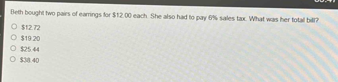 beth bought two pairs of earrings for $12.00 each. she also had to pay 6% sales tax. what was her total bill?\n$12.72\n$19.20\n$25.44\n$38.40