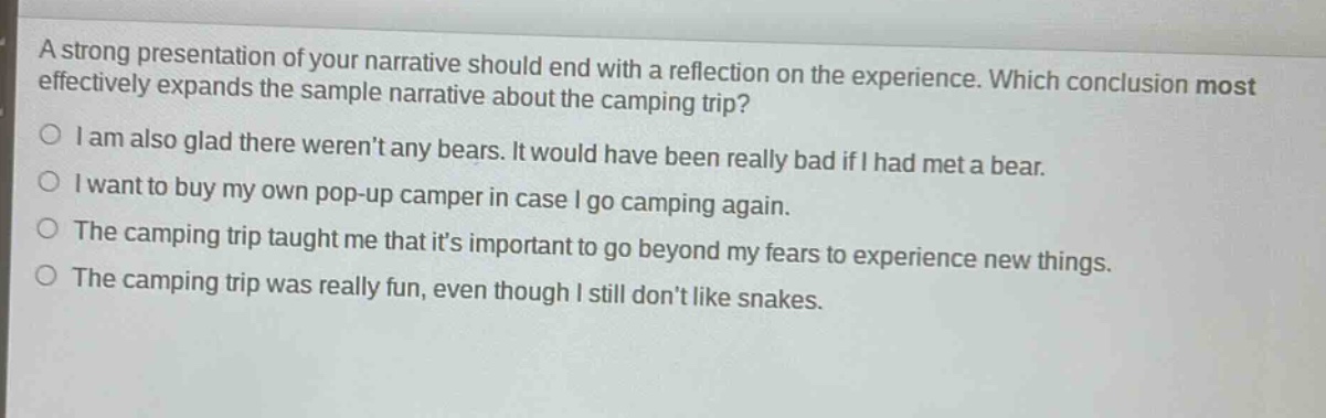 a strong presentation of your narrative should end with a reflection on the experience. which conclusion most effectively expands the sample narrative about the camping trip?\ni am also glad there werent any bears. it would have been really bad if i had met a bear.\ni want to buy my own pop - up camper in case i go camping again.\nthe camping trip taught me that its important to go beyond my fears to experience new things.\nthe camping trip was really fun, even though i still dont like snakes.