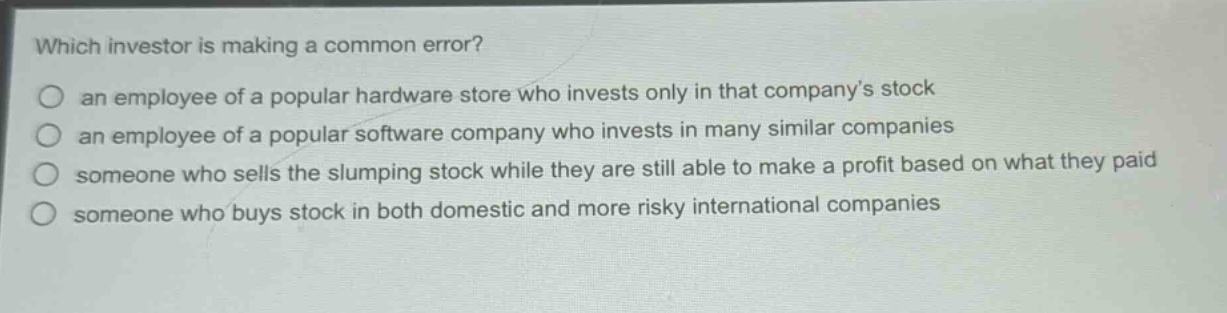 which investor is making a common error?\no an employee of a popular hardware store who invests only in that company’s stock\no an employee of a popular software company who invests in many similar companies\no someone who sells the slumping stock while they are still able to make a profit based on what they paid\no someone who buys stock in both domestic and more risky international companies