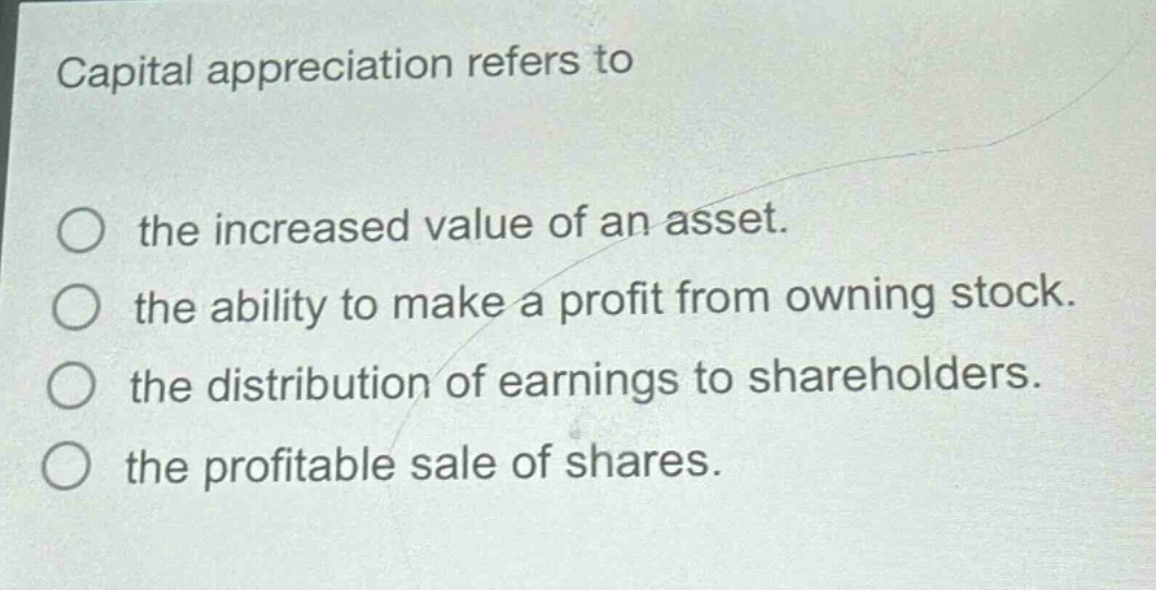 capital appreciation refers to\n\nthe increased value of an asset.\n\nthe ability to make a profit from owning stock.\n\nthe distribution of earnings to shareholders.\n\nthe profitable sale of shares.