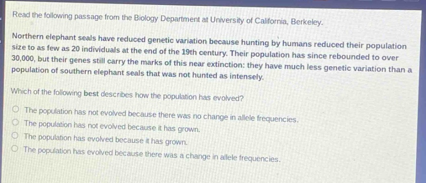 read the following passage from the biology department at university of california, berkeley. northern elephant seals have reduced genetic variation because hunting by humans reduced their population size to as few as 20 individuals at the end of the 19th century. their population has since rebounded to over 30,000, but their genes still carry the marks of this near - extinction: they have much less genetic variation than a population of southern elephant seals that was not hunted as intensely. which of the following best describes how the population has evolved? the population has not evolved because there was no change in allele frequencies. the population has not evolved because it has grown. the population has evolved because it has grown. the population has evolved because there was a change in allele frequencies.