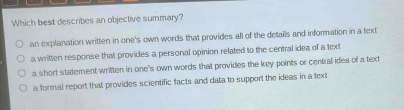 which best describes an objective summary?\n an explanation written in ones own words that provides all of the details and information in a text\n a written response that provides a personal opinion related to the central idea of a text\n a short statement written in ones own words that provides the key points or central idea of a text\n a formal report that provides scientific facts and data to support the ideas in a text