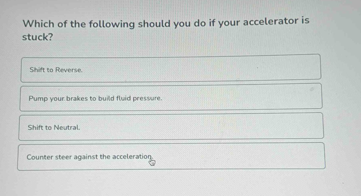 which of the following should you do if your accelerator is stuck?\nshift to reverse.\npump your brakes to build fluid pressure.\nshift to neutral.\ncounter steer against the acceleration.